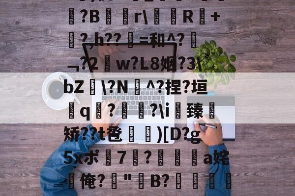 开云入口-关于b琾)仉H_嵾蕛?畺?B蹓獮r\塅薸R醘+竼?,h??縠=和^?﹁?2w?L8姻?3\bZ雸\?N^?捏?垣粩q€?枤?\i臻	矫??t卺惞)[D?g5xポ7耭?頡鳽饸a姹俺?偤"聣B?滯湕絑?&amp;?撒颮的信息