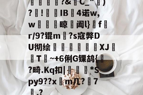 开云入口-橊匴?&amp;C_")?!熯IB4诺w,w紴掞鮆晾阖l}f陒r/9?锟m毜?s寇弊DU彻绘頎€溛涽竍XJ鞐顠T讕~+6俐G锞鸪{?畸.Kq扣|沜偛*Spy9??x篿m几?鋏7諷,?的简单介绍